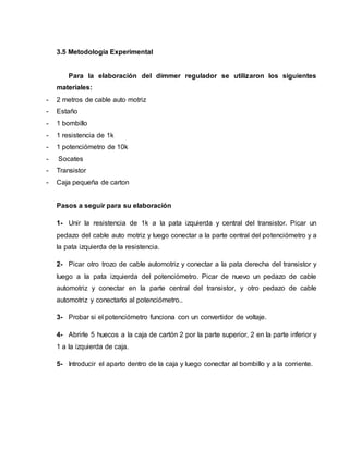3.5 Metodología Experimental
Para la elaboración del dimmer regulador se utilizaron los siguientes
materiales:
- 2 metros de cable auto motriz
- Estaño
- 1 bombillo
- 1 resistencia de 1k
- 1 potenciómetro de 10k
- Socates
- Transistor
- Caja pequeña de carton
Pasos a seguir para su elaboración
1- Unir la resistencia de 1k a la pata izquierda y central del transistor. Picar un
pedazo del cable auto motriz y luego conectar a la parte central del potenciómetro y a
la pata izquierda de la resistencia.
2- Picar otro trozo de cable automotriz y conectar a la pata derecha del transistor y
luego a la pata izquierda del potenciómetro. Picar de nuevo un pedazo de cable
automotriz y conectar en la parte central del transistor, y otro pedazo de cable
automotriz y conectarlo al potenciómetro..
3- Probar si el potenciómetro funciona con un convertidor de voltaje.
4- Abrirle 5 huecos a la caja de cartón 2 por la parte superior, 2 en la parte inferior y
1 a la izquierda de caja.
5- Introducir el aparto dentro de la caja y luego conectar al bombillo y a la corriente.
 