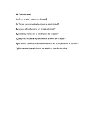 3.6 Cuestionario
1 ¿Conoce usted que es un dimmer?
2 ¿Tienes conocimientos básico de la electricidad?
3 ¿conoce cómo funciona un circuito eléctrico?
4 ¿Sabe la potencia de la electricidad de su casa?
5 ¿Ha pensado usted implementar un dimmer en su casa?
6¿ha notado cambios en la intensidad de la luz al implementar el dimmer?
7¿Piensa usted que el dimmer es versátil o sencillo de utilizar?
 