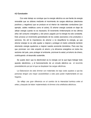 4.2 Conclusión
Con este trabajo se concluye que la energía eléctrica es una fuente de energía
renovable que se obtiene mediante el movimiento de cargas eléctricas (electrones
positivos y negativos) que se produce en el interior de materiales conductores (por
ejemplo, cables metálicos como el cobre). El ahorrar energía consiste en dejar de
utilizar energía cuando no es necesaria. El incremento ininterrumpido en los últimos
años del consumo energético y del precio pagado por la energía ha sido constante.
Esto provoca un incremento generalizado de los costes asociados a los productos o
servicios. De ahí la importancia de ahorrar o no despilfarrar la energía, ya que
ahorrar energía no es sólo ayudar a mejorar y proteger el medio ambiente también
ahorrando energía ayudamos a mejorar nuestra economía doméstica. Para eso hay
que promover con más empeño el ahorro y la eficiencia energética en todos los
sectores del país, para proteger el ambiente, promover la salud y el ahorro de dinero,
contribuyendo al desarrollo sostenible.
Se puede decir que la electricidad es la energía con la que logra trabajar todo
aparato electrónico, y el funcionamiento de un circuito eléctrico es el recorrido
preestablecido por por el que se desplazan las cargas eléctricas.
La Elaboracion de este dimmer con materiales de bajo costo ayudara a que las
personas tengan una mayor accesibilidad a este para poder implementarlo en sus
hogares.
Se reflejo una gran diferencia en el cambio de la intensidad lumínica entre el
antes y después de haber implementado el dimmer a los artefactos eléctricos.
 