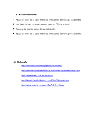 4.3 Recomendaciones:
 Apaga las luces de tu lugar de trabajo en las zonas comunes poco utilizadas
 Usa focos de bajo consumo: ahorran hasta un 75% de energía.
 Apaga la luz cuando salgas de una habitación.
 Apaga las luces de tu lugar de trabajo en las zonas comunes poco utilizadas.
4.4 Bibliografia
http://vendomotica.com/blog/que-es-un-dimmer/
http://www.comunidadelectronicos.com/proyectos/dimmer-variac.htm
https://www.ecured.cu/Luminiscencia
http://fuhrer-luftwaffe.blogspot.com/2009/02/dimmer.html
https://www.youtube.com/watch?v=SRHfLmy5AuY
 