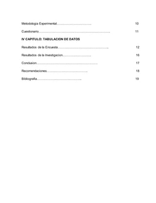 Metodologia Experimental……………………………. 10
Cuestionario……………………………………………………………. 11
IV CAPITULO: TABULACION DE DATOS
Resultados de la Encuesta………………………………………….. 12
Resultados de la Investigacion………………………. 16
Conclusion…………………………………………………… 17
Recomendaciones…………………………………. 18
Bibliografia…………………………………….. 19
 