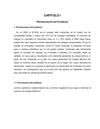 CAPITULO I
Planteamiento del Problema
1. Planteamiento del problema
En el 2004 el 87,05% de la energía total consumida en el mundo era de
combustibles fósiles y menos del 15% era de energías renovables. El consumo de
energía no renovable ha disminuido entre un 5 y 10% desde el 2004 hasta ahora,
quizás más, pero seguimos siendo dependientes de energías contaminantes. El uso de
energía no renovables contaminan mucho el medio ambiente, su utilización ha dado
paso a cambios climáticos que no se pueden reparar. Venezuela está íntimamente
ligada al concepto de energías con minerales y petróleos. Es imposible hablar de
petróleo, sin que surja su importancia como elemento generador de energía térmica. A
pesar de que Venezuela es el país con mayor generación de energía eléctrica per
cápita en América latina, también es la nación de la región con mayor demanda de
electricidad, cuando se comparó la generación de electricidad de Venezuela con otras
naciones, nos conseguimos que es el país que más genera por habitantes. Nuestro
país casi triplica la medida de América latina.
1.1 Formulación del problema
¿Cómo ayudaría la implementación de un dimmer regulador en un hogar a disminuir el
consumo de energía eléctrica?
 