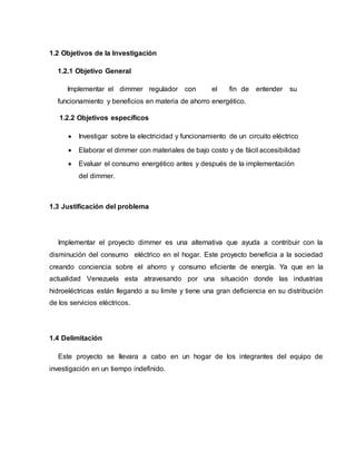 1.2 Objetivos de la Investigación
1.2.1 Objetivo General
Implementar el dimmer regulador con el fin de entender su
funcionamiento y beneficios en materia de ahorro energético.
1.2.2 Objetivos específicos
 Investigar sobre la electricidad y funcionamiento de un circuito eléctrico
 Elaborar el dimmer con materiales de bajo costo y de fácil accesibilidad
 Evaluar el consumo energético antes y después de la implementación
del dimmer.
1.3 Justificación del problema
Implementar el proyecto dimmer es una alternativa que ayuda a contribuir con la
disminución del consumo eléctrico en el hogar. Este proyecto beneficia a la sociedad
creando conciencia sobre el ahorro y consumo eficiente de energía. Ya que en la
actualidad Venezuela esta atravesando por una situación donde las industrias
hidroeléctricas están llegando a su limite y tiene una gran deficiencia en su distribución
de los servicios eléctricos.
1.4 Delimitación
Este proyecto se llevara a cabo en un hogar de los integrantes del equipo de
investigación en un tiempo indefinido.
 