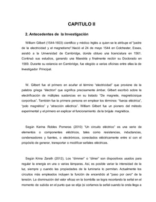 CAPITULO II
2. Antecedentes de la Investigación
William Gilbert (1544-1603) científico y médico Inglés a quien se le atribuye el "padre
de la electricidad y el magnetismo".Nació el 24 de mayo 1544 en Colchester, Essex,
asistió a la Universidad de Cambridge, donde obtuvo una licenciatura en 1561.
Continuó sus estudios, ganando una Maestría y finalmente recibir su Doctorado en
1569. Durante su estancia en Cambridge, fue elegido a varias oficinas entre ellas la de
Investigador Principal.
W. Gilbert fue el primero en acuñar el término “electricidad” que proviene de la
palabra griega “électron” que significa precisamente ámbar. Gilbert escribió sobre la
electrificación de múltiples sustancias en su tratado “De magnete, magneticisique
corporibus”. También fue la primera persona en emplear los términos: “fuerza eléctrica”,
“polo magnético” y “atracción eléctrica”. William Gilbert fue un pionero del método
experimental y el primero en explicar el funcionamiento de la brújula magnética.
Según Karina Robles Pomeras (2010) “Un circuito eléctrico” es una serie de
elementos o componentes eléctricos, tales como resistencias, inductancias,
condensadores y fuentes, o electrónicos, conectados eléctricamente entre sí con el
propósito de generar, transportar o modificar señales eléctricas.
Según Krina Zarath (2012), Los “dimmer” o “dímer” son dispositivos usados para
regular la energía en una o varias lámparas. Así, es posible variar la intensidad de la
luz, siempre y cuando las propiedades de la luminaria lo permitan. Actualmente los
circuitos más empleados incluyen la función de encendido al "paso por cero" de la
tensión. La disminución del valor eficaz en la bombilla se logra recortando la señal en el
momento de subida en el punto que se elija (si cortamos la señal cuando la onda llega a
 