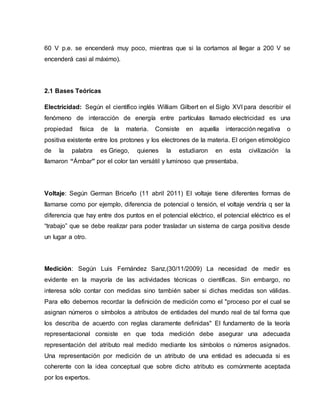 60 V p.e. se encenderá muy poco, mientras que si la cortamos al llegar a 200 V se
encenderá casi al máximo).
2.1 Bases Teóricas
Electricidad: Según el científico inglés William Gilbert en el Siglo XVI para describir el
fenómeno de interacción de energía entre partículas llamado electricidad es una
propiedad física de la materia. Consiste en aquella interacción negativa o
positiva existente entre los protones y los electrones de la materia. El origen etimológico
de la palabra es Griego, quienes la estudiaron en esta civilización la
llamaron “Ámbar” por el color tan versátil y luminoso que presentaba.
Voltaje: Según German Briceño (11 abril 2011) El voltaje tiene diferentes formas de
llamarse como por ejemplo, diferencia de potencial o tensión, el voltaje vendría q ser la
diferencia que hay entre dos puntos en el potencial eléctrico, el potencial eléctrico es el
“trabajo” que se debe realizar para poder trasladar un sistema de carga positiva desde
un lugar a otro.
Medición: Según Luis Fernández Sanz,(30/11/2009) La necesidad de medir es
evidente en la mayoría de las actividades técnicas o científicas. Sin embargo, no
interesa sólo contar con medidas sino también saber si dichas medidas son válidas.
Para ello debemos recordar la definición de medición como el "proceso por el cual se
asignan números o símbolos a atributos de entidades del mundo real de tal forma que
los describa de acuerdo con reglas claramente definidas" El fundamento de la teoría
representacional consiste en que toda medición debe asegurar una adecuada
representación del atributo real medido mediante los símbolos o números asignados.
Una representación por medición de un atributo de una entidad es adecuada si es
coherente con la idea conceptual que sobre dicho atributo es comúnmente aceptada
por los expertos.
 