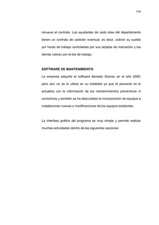 104
renueva el contrato. Los ayudantes de cada área del departamento
tienen un contrato de carácter eventual, es decir, cobran su sueldo
por horas de trabajo controladas por sus tarjetas de marcación y los
demás cobran por el día de trabajo.
SOFTWARE DE MANTENIMIENTO
La empresa adquirió el software llamado Sismac en el año 2005;
pero aún no se lo utiliza en su totalidad ya que el personal no lo
actualiza con la información de los mantenimientos preventivos ni
correctivos y también se ha descuidado la incorporación de equipos e
instalaciones nuevas o modificaciones de los equipos existentes.
La interfase gráfica del programa es muy simple y permite realizar
muchas actividades dentro de las siguientes opciones:
 