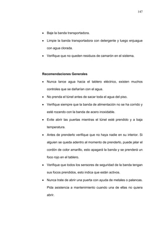 147
Baje la banda transportadora.
Limpie la banda transportadora con detergente y luego enjuague
con agua clorada.
Verifique que no queden residuos de camarón en el sistema.
Recomendaciones Generales
Nunca lance agua hacia el tablero eléctrico, existen muchos
controles que se dañarían con el agua.
No prenda el túnel antes de sacar toda el agua del piso.
Verifique siempre que la banda de alimentación no se ha corrido y
esté rozando con la banda de acero inoxidable.
Evite abrir las puertas mientras el túnel esté prendido y a baja
temperatura.
Antes de prenderlo verifique que no haya nadie en su interior. Si
alguien se queda adentro al momento de prenderlo, puede jalar el
cordón de color amarillo, esto apagará la banda y se prenderá un
foco rojo en el tablero.
Verifique que todos los sensores de seguridad de la banda tengan
sus focos prendidos, esto indica que están activos.
Nunca trate de abrir una puerta con ayuda de metales o palancas.
Pida asistencia a mantenimiento cuando una de ellas no quiera
abrir.
 