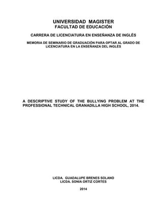 UNIVERSIDAD MAGISTER
FACULTAD DE EDUCACIÓN
CARRERA DE LICENCIATURA EN ENSEÑANZA DE INGLÉS
MEMORIA DE SEMINARIO DE GRADUACIÓN PARA OPTAR AL GRADO DE
LICENCIATURA EN LA ENSEÑANZA DEL INGLÉS
A DESCRIPTIVE STUDY OF THE BULLYING PROBLEM AT THE
PROFESSIONAL TECHNICAL GRANADILLA HIGH SCHOOL, 2014.
LICDA. GUADALUPE BRENES SOLANO
LICDA. SONIA ORTIZ CORTES
2014
 