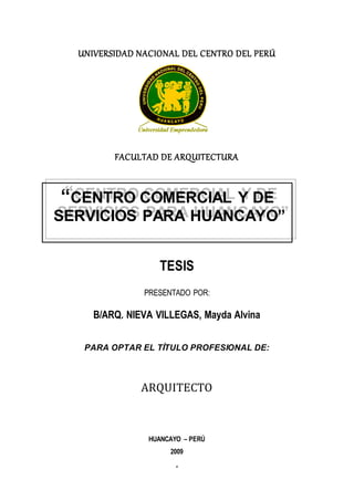 1
UNIVERSIDAD NACIONAL DEL CENTRO DEL PERÚ
FACULTAD DE ARQUITECTURA
TESIS
PRESENTADO POR:
B/ARQ. NIEVA VILLEGAS, Mayda Alvina
PARA OPTAR EL TÍTULO PROFESIONAL DE:
ARQUITECTO
HUANCAYO – PERÚ
2009
“CENTRO COMERCIAL Y DE
SERVICIOS PARA HUANCAYO”
 