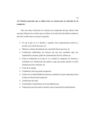 54
2.4 Criterios generales que se deben tener en cuenta para la selección de un
compresor
Para una mayor eficiencia en el proceso de compresión del gas natural, tiene
una gran influencia los criterios que se utilicen en la selección del cilindro compresor;
para ello se debe tener en cuenta lo siguiente:
• El uso al que se va a destinar y aquellos otros requerimientos relativos a
presión, aire exento de aceite, etc.
• Máxima y mínima demanda de aire, desarrollo futuro previsto, etc.
• Condiciones ambientales; los factores que hay que considerar aquí son:
temperaturas extremas, grado de contaminación del aire, altitud, etc.
• Clase de edificación en la que se va a instalar el compresor; los factores a
considerar son: limitaciones del espacio, carga que puede soportar el suelo,
limitaciones de la vibración, etc.
• Costo de la energía.
• Cantidad de calor que puede recuperarse.
• Límites de la disponibilidad de potencia, parámetro de gran importancia para
evaluar la eficiencia del compresor.
• Limitaciones de ruido.
• Continuidad o intermitencia en la necesidad de aire.
• Experiencia que tiene tanto el usuario como el personal de mantenimiento.
 
