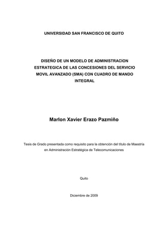 UNIVERSIDAD SAN FRANCISCO DE QUITO
DISEÑO DE UN MODELO DE ADMINISTRACION
ESTRATEGICA DE LAS CONCESIONES DEL SERVICIO
MOVIL AVANZADO (SMA) CON CUADRO DE MANDO
INTEGRAL
Marlon Xavier Erazo Pazmiño
Tesis de Grado presentada como requisito para la obtención del título de Maestría
en Administración Estratégica de Telecomunicaciones
Quito
Diciembre de 2009
 