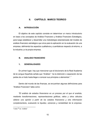 II. CAPÍTULO. MARCO TEORICO 
10 
A. INTRODUCCIÓN 
El objetivo de este capítulo consiste en determinar un marco introductorio 
en base a los conceptos de Análisis Financiero y Análisis Financiero Estratégico, 
para luego establecer y desarrollar una metodología estandarizada del modelo de 
análisis financiero estratégico que sirva para la aplicación en la evaluación de una 
empresa, definiendo los aspectos cualitativos y cuantitativos respecto al entorno, a 
la industria y a la propia empresa. 
B. ANALISIS FINANCIERO 
1. GENERALIDADES 
En primer lugar, hay que mencionar que el diccionario de la Real Academia 
de la Lengua Española señala que “Análisis”: “es la distinción o separación de las 
partes de un todo hasta llegar a conocer sus principios o elementos”. 1 
Dentro del mundo de las finanzas, se encuentran algunas definiciones para 
“Análisis Financiero” tales como: 
"El análisis de estados financieros es un proceso por el que el analista, 
mediante transformaciones, representaciones gráficas, ratios y otros cálculos 
obtiene una opinión a partir de los estados financieros y otra información 
complementaria, evaluando la liquidez, solvencia y rentabilidad de la empresa. 
1 www.rae.es; “análisis” 
 