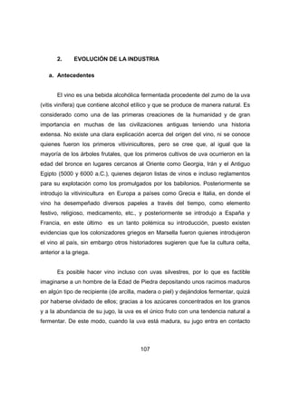 2. EVOLUCIÓN DE LA INDUSTRIA 
107 
a. Antecedentes 
El vino es una bebida alcohólica fermentada procedente del zumo de la uva 
(vitis vinífera) que contiene alcohol etílico y que se produce de manera natural. Es 
considerado como una de las primeras creaciones de la humanidad y de gran 
importancia en muchas de las civilizaciones antiguas teniendo una historia 
extensa. No existe una clara explicación acerca del origen del vino, ni se conoce 
quienes fueron los primeros vitivinicultores, pero se cree que, al igual que la 
mayoría de los árboles frutales, que los primeros cultivos de uva ocurrieron en la 
edad del bronce en lugares cercanos al Oriente como Georgia, Irán y el Antiguo 
Egipto (5000 y 6000 a.C.), quienes dejaron listas de vinos e incluso reglamentos 
para su explotación como los promulgados por los babilonios. Posteriormente se 
introdujo la vitivinicultura en Europa a países como Grecia e Italia, en donde el 
vino ha desempeñado diversos papeles a través del tiempo, como elemento 
festivo, religioso, medicamento, etc., y posteriormente se introdujo a España y 
Francia, en este último es un tanto polémica su introducción, puesto existen 
evidencias que los colonizadores griegos en Marsella fueron quienes introdujeron 
el vino al país, sin embargo otros historiadores sugieren que fue la cultura celta, 
anterior a la griega. 
Es posible hacer vino incluso con uvas silvestres, por lo que es factible 
imaginarse a un hombre de la Edad de Piedra depositando unos racimos maduros 
en algún tipo de recipiente (de arcilla, madera o piel) y dejándolos fermentar, quizá 
por haberse olvidado de ellos; gracias a los azúcares concentrados en los granos 
y a la abundancia de su jugo, la uva es el único fruto con una tendencia natural a 
fermentar. De este modo, cuando la uva está madura, su jugo entra en contacto 
 