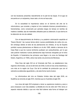 con las levaduras presentes naturalmente en la piel de las bayas. Si el jugo se 
encuentra en un recipiente y hace calor, el vino se hace solo. 
En la actualidad la importancia radica en el dominio del arte de la 
vitivinicultura, que consiste y mejorar el vino mediante diversos procedimientos y 
herramientas, como conservarlo por periodos largos de tiempo en barriles de 
madera o botellas, tipo de materiales utilizados para su obtención, lo que deriva en 
la obtención de vino de calidad. 
Con el descubrimiento de América y su posterior colonización española al 
“Nuevo Mundo”, las nuevas tierras abren nuevas posibilidades de cultivo de uva. 
Sin embargo debido al éxito de las plantaciones de viñedos, el rey de España 
prohibió nuevas plantaciones en México en el año 1595, debido a temores de la 
Casa Real a que los nuevos territorios pudiesen ser autosuficientes, por lo que 
solo podrían realizarse nuevas plantaciones bajo licencias otorgadas por el reino 
de España. A Sudamérica las primeras uvas llegan a la zona de Santiago del 
Estero, Argentina, en 1556 y años mas tarde a la provincia de Mendoza. 
Para fines del siglo XVI en el Virreinato del Perú, se establecieron tres 
regiones vitivinícolas, una es la del reino de Chile, la otra en las zonas desérticas y 
una más en la región de Cuyo. Era tal la cantidad de producción que con el 
sobrante se elaboraba aguardiente, y de esta forma nació el pisco. 
La vitivinicultura del vino en Estados Unidos data del siglo XVIII, en 
Sudáfrica se remonta al siglo XVII, mientras que en Australia al siglo XIX. 
Los vinos del siglo XVII empiezan a tener su apariencia moderna y poco a 
poco empiezan a ser más estables. La Botella de vino de vidrio del 1740, tenía un 
aspecto redondo debido a que era más fácil obtener esta forma al trabajar con 
108 
 