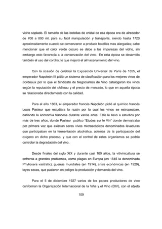 vidrio soplado. El tamaño de las botellas de cristal de esa época era de alrededor 
de 700 a 800 ml, para su fácil manipulación y transporte, siendo hasta 1720 
aproximadamente cuando se comenzaron a producir botellas mas alargadas; cabe 
mencionar que el color verde oscuro se debe a las impurezas del vidrio, sin 
embargo esto favorecía a la conservación del vino. En esta época se desarrollo 
también el uso del corcho, lo que mejoró el almacenamiento del vino. 
Con la ocasión de celebrar la Exposición Universal de París de 1855, el 
emperador Napoleón III pidió un sistema de clasificación para los mejores vinos de 
Bordeaux por lo que el Sindicato de Negociantes de Vino catalogaron los vinos 
según la reputación del château y el precio de mercado, lo que en aquella época 
se relacionaba directamente con la calidad. 
Para el año 1863, el emperador francés Napoleón pidió al químico francés 
Louis Pasteur que estudiara la razón por la cual los vinos se estropeaban, 
dañando la economía francesa durante varios años. Esto le llevo a estudios por 
más de tres años, donde Pasteur publico “Etudes sur le Vin” donde demostraba 
por primera vez que existían seres vivos microscópicos denominados levaduras 
que participaban en la fermentación alcohólica, además de la participación del 
oxigeno en dicho proceso, y que con el control de estos organismos se podría 
controlar la degradación del vino. 
Desde finales del siglo XIX y durante casi 100 años, la vitivinicultura se 
enfrenta a grandes problemas, como plagas en Europa (en 1845 la denominada 
Phylloxera vastratix), guerras mundiales (en 1914), crisis económicas (en 1929), 
leyes secas, que pusieron en peligro la producción y demanda del vino. 
Para el 5 de diciembre 1927 varios de los países productores de vino 
conforman la Organización Internacional de la Viña y el Vino (OIV), con el objeto 
109 
 