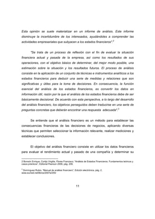Esta opinión se suele materializar en un informe de análisis. Este informe 
disminuye la incertidumbre de los interesados, ayudándoles a comprender las 
actividades empresariales que subyacen a los estados financieros".2 
"Se trata de un proceso de reflexión con el fin de evaluar la situación 
financiera actual y pasada de la empresa, así como los resultados de sus 
operaciones, con el objetivo básico de determinar, del mejor modo posible, una 
estimación sobre la situación y los resultados futuros. El proceso de análisis 
consiste en la aplicación de un conjunto de técnicas e instrumentos analíticos a los 
estados financieros para deducir una serie de medidas y relaciones que son 
significativas y útiles para la toma de decisiones. En consecuencia, la función 
esencial del análisis de los estados financieros, es convertir los datos en 
información útil, razón por la que el análisis de los estados financieros debe de ser 
básicamente decisional. De acuerdo con esta perspectiva, a lo largo del desarrollo 
del análisis financiero, los objetivos perseguidos deben traducirse en una serie de 
preguntas concretas que deberán encontrar una respuesta adecuada".3 
Se entiende que el análisis financiero es un método para establecer las 
consecuencias financieras de las decisiones de negocios, aplicando diversas 
técnicas que permiten seleccionar la información relevante, realizar mediciones y 
establecer conclusiones. 
El objetivo del análisis financiero consiste en utilizar los datos financieros 
para evaluar el rendimiento actual y pasado de una compañía y determinar su 
2 Bonsón Enrique, Cortijo Virgilia, Flores Francisco; “Análisis de Estados Financieros. Fundamentos teóricos y 
casos prácticos”, Editorial Pearson 2009, pág. 209. 
3 Domínguez Rubio, “Manual de análisis financiero”, Edición electrónica, pág. 2, 
www.eumed.net/libros/2007a/255/ 
11 
 