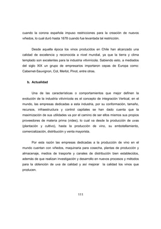 cuando la corona española impuso restricciones para la creación de nuevos 
viñedos, lo cual duró hasta 1678 cuando fue levantada tal restricción. 
Desde aquella época los vinos producidos en Chile han alcanzado una 
calidad de excelencia y reconocida a nivel mundial, ya que la tierra y clima 
templado son excelentes para la industria vitivinícola. Sabiendo esto, a mediados 
del siglo XIX un grupo de empresarios importaron cepas de Europa como: 
Cabernet-Sauvignon, Cot, Merlot, Pinot, entre otras. 
111 
b. Actualidad 
Una de las características o comportamientos que mejor definen la 
evolución de la industria vitivinícola es el concepto de integración Vertical, en el 
mundo, las empresas dedicadas a esta industria, por su conformación, tamaño, 
recursos, infraestructura y control capitales se han dado cuenta que la 
maximización de sus utilidades va por el camino de ser ellos mismos sus propios 
proveedores de materia prima (vides), lo cual va desde la producción de uvas 
(plantación y cultivo), hasta la producción de vino, su embotellamiento, 
comercialización, distribución y venta mayorista. 
Por esta razón las empresas dedicadas a la producción de vino en el 
mundo cuentan con viñedos, maquinaria para cosecha, plantas de producción y 
almacenaje, medios de trasporte y canales de distribución bien establecidos, 
además de que realizan investigación y desarrollo en nuevos procesos y métodos 
para la obtención de uva de calidad y así mejorar la calidad los vinos que 
producen. 
 