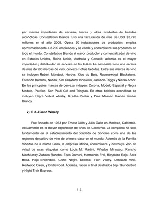 por marcas importadas de cerveza, licores y otros productos de bebidas 
alcohólicas. Constellation Brands tuvo una facturación de más de USD $3.770 
millones en el año 2008. Opera 50 instalaciones de producción, emplea 
aproximadamente a 8.200 empleados y se vende y comercializa sus productos en 
todo el mundo. Constellation Brands el mayor productor y comercializador de vino 
en Estados Unidos, Reino Unido, Australia y Canadá; además es el mayor 
importador y distribuidor de cerveza en los E.U.A. La compañía tiene una cartera 
de más de 200 marcas de vino, cerveza y otras bebidas. Entre sus marcas de vino 
se incluyen Robert Mondavi, Hardys, Clos du Bois, Ravenswood, Blackstone, 
Estación Banrock, Nobilo, Kim Crawford, Inniskillin, Jackson-Triggs y Niebla Arbor. 
En las principales marcas de cerveza incluyen: Corona, Modelo Especial y Negra 
Modelo, Pacífico, San Pauli Girl and Tsingtao. En otras bebidas alcohólicas se 
incluyen Negro Velvet whisky, Svedka Vodka y Paul Masson Grande Ámbar 
Brandy. 
113 
2) E & J Gallo Winery 
Fue fundada en 1933 por Ernest Gallo y Julio Gallo en Modesto, California. 
Actualmente es el mayor exportador de vinos de California. La compañía ha sido 
fundamental en el establecimiento del condado de Sonoma como una de las 
regiones de cultivo de vino de primera clase en el mundo. Además de la Familia 
Viñedos de la marca Gallo, la empresa fabrica, comercializa y distribuye vino en 
virtud de otras etiquetas como Louis M. Martini, Viñedos Mirassou, Rancho 
MacMurray, Zabaco Rancho, Ecco Domani, Hermanos Frei, Bicyclette Roja, Sera 
Bella, Hoja Encendido, Cisne Negro, Sebeka, Twin Valley, Descalzo Vino, 
Redwood Creek, y Bridlewood. Además, hacen al final destilados bajo Thunderbird 
y Night Train Express. 
 