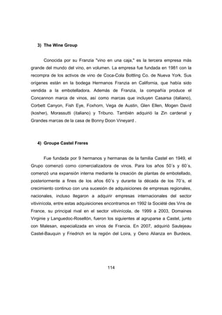 114 
3) The Wine Group 
Conocida por su Franzia "vino en una caja," es la tercera empresa más 
grande del mundo del vino, en volumen. La empresa fue fundada en 1981 con la 
recompra de los activos de vino de Coca-Cola Bottling Co. de Nueva York. Sus 
orígenes están en la bodega Hermanos Franzia en California, que había sido 
vendida a la embotelladora. Además de Franzia, la compañía produce el 
Concannon marca de vinos, así como marcas que incluyen Casarsa (italiano), 
Corbett Canyon, Fish Eye, Foxhorn, Vega de Austin, Glen Ellen, Mogen David 
(kosher), Morassutti (italiano) y Tribuno. También adquirió la Zin cardenal y 
Grandes marcas de la casa de Bonny Doon Vineyard . 
4) Groupe Castel Freres 
Fue fundada por 9 hermanos y hermanas de la familia Castel en 1949, el 
Grupo comenzó como comercializadora de vinos. Para los años 50´s y 60´s, 
comenzó una expansión interna mediante la creación de plantas de embotellado, 
posteriormente a fines de los años 60´s y durante la década de los 70´s, el 
crecimiento continuo con una sucesión de adquisiciones de empresas regionales, 
nacionales, incluso llegaron a adquirir empresas internacionales del sector 
vitivinícola, entre estas adquisiciones encontramos en 1992 la Société des Vins de 
France, su principal rival en el sector vitivinícola, de 1999 a 2003, Domaines 
Virginie y Languedoc-Rosellón, fueron los siguientes al agruparse a Castel, junto 
con Malesan, especializada en vinos de Francia. En 2007, adquirió Sautejeau 
Castel-Bauquin y Friedrich en la región del Loira, y Oeno Alianza en Burdeos. 
 