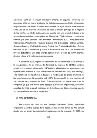 Argentina. CCU es el mayor cervecero chileno, el segundo cervecero en 
Argentina, el tercer mayor productor de bebidas gaseosas en Chile, el segundo 
mayor productor de vinos, el mayor embotellador de agua mineral y néctares en 
Chile, uno de los mayores fabricantes de pisco y también participa en el negocio 
de los confites en Chile. Adicionalmente cuenta con una unidad dedicada a la 
fabricación de botellas y cajas plásticas, Plasco S.A. CCU matniene contratos de 
licencia y/o joint ventures con Heineken Brouwerijen B.V., Anheuser-Busch 
Incorporated, PepsiCo Inc., Paulaner Brauerei AG, Schweppes Holdings Limited, 
Guinness Brewing Worldwide Limited y Société des Produits Nestlé S.A. Cuenta 
con más de 4300 empleados y produce anualmente más de 1.100 millones de 
litros de bebestibles. Con ellos atiende, sólo en Chile, a cerca de 95.000 clientes 
directos y llega a 10 millones de consumidores. 
A diciembre 2009, registró un crecimiento en sus ventas del 28.9% debido a 
la incorporación de las marcas de Tarapacá su margen de EBITDA también 
mostró un incremento, alcanzando 15.2% debido a las eficiencias alcanzadas. Las 
exportaciones durante el 2009 aumentaron su volumen en 3,5%, sin embargo, 
este incremento fue revertido a la baja por la fuerte caída del precio promedio de 
las exportaciones de la compañía, del 10,7%, lo que resultó en una caída en el 
valor de las exportaciones del 7,6%. El terremoto tuvo un fuerte impacto en la 
compañía, ya que una de sus ocho bodegas sufrió daños importantes, causando 
pérdidas de vinos a granel estimadas en 9,4 millones de litros, mientras que de 
vino envasado aun se estima su pérdida. 
117 
2) Viña Santa Rita S.A. 
Fue fundada en 1880 por don Domingo Fernández Concha, destacado 
empresario y hombre público de la época, en las mismas tierras de Alto Jahuel 
donde hoy se ubican las principales instalaciones de la empresa. En 1980, un 
 
