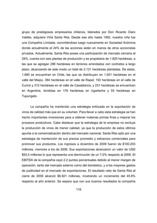 grupo de prestigiosos empresarios chilenos, liderados por Don Ricardo Claro 
Valdés, adquiere Viña Santa Rita. Desde ese año hasta 1992, nuestra viña fue 
una Compañía Limitada, convirtiéndose luego nuevamente en Sociedad Anónima 
donde actualmente el 24% de las acciones están en manos de otros accionistas 
privados. Actualmente, Santa Rita posee una participación de mercado cercana al 
29%, cuenta con seis plantas de producción y es propietaria de 1.825 hectáreas, a 
las que se agregan 296 hectáreas en terrenos arrendados con contratos a largo 
plazo, alcanzando de este modo un total de 2.121 hectáreas plantadas. De éstas, 
1.890 se encuentran en Chile, las que se distribuyen en 1.001 hectáreas en el 
valle del Maipo, 384 hectáreas en el valle de Rapel, 193 hectáreas en el valle de 
Curicó y 312 hectáreas en el valle de Casablanca, y 231 hectáreas se encuentran 
en Argentina, divididas en 176 hectáreas en Ugarteche y 55 hectáreas en 
Tupungato. 
La compañía ha mantenido una estrategia enfocada en la exportación de 
vinos de calidad más que en su volumen. Para llevar a cabo esta estrategia se han 
hecho importantes inversiones para a obtener materias primas finas y mejorar los 
procesos productivos. Cabe destacar que la estrategia de la empresa no excluye 
la producción de vinos de menor calidad, ya que la producción de estos últimos 
apunta a la comercialización dentro del mercado nacional. Santa Rita optó por una 
estrategia de mantención de sus precios promedio y esfuerzos comerciales para 
promover sus productos. Los ingresos a diciembre de 2009 fueron de $100.203 
millones, menores a los de 2008. Sus exportaciones alcanzaron un valor de USD 
$93,5 millones lo que representa una disminución de un 7,0% respecto al 2008. El 
EBITDA de la compañía cayó 2.2 puntos porcentuales debido al menor margen de 
operación, tanto del mercado externo como del doméstico, y a los mayores gastos 
de publicidad en el mercado de exportaciones. El resultado neto de Santa Rita al 
cierre de 2009 alcanzó $6.821 millones, mostrando un incremento del 45.8% 
respecto al año anterior. Se espera que con sus buenos resultados la compañía 
118 
 