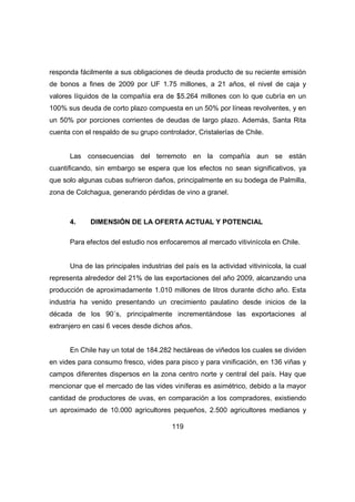 responda fácilmente a sus obligaciones de deuda producto de su reciente emisión 
de bonos a fines de 2009 por UF 1.75 millones, a 21 años, el nivel de caja y 
valores líquidos de la compañía era de $5.264 millones con lo que cubría en un 
100% sus deuda de corto plazo compuesta en un 50% por líneas revolventes, y en 
un 50% por porciones corrientes de deudas de largo plazo. Además, Santa Rita 
cuenta con el respaldo de su grupo controlador, Cristalerías de Chile. 
Las consecuencias del terremoto en la compañía aun se están 
cuantificando, sin embargo se espera que los efectos no sean significativos, ya 
que solo algunas cubas sufrieron daños, principalmente en su bodega de Palmilla, 
zona de Colchagua, generando pérdidas de vino a granel. 
4. DIMENSIÓN DE LA OFERTA ACTUAL Y POTENCIAL 
Para efectos del estudio nos enfocaremos al mercado vitivinícola en Chile. 
Una de las principales industrias del país es la actividad vitivinícola, la cual 
representa alrededor del 21% de las exportaciones del año 2009, alcanzando una 
producción de aproximadamente 1.010 millones de litros durante dicho año. Esta 
industria ha venido presentando un crecimiento paulatino desde inicios de la 
década de los 90´s, principalmente incrementándose las exportaciones al 
extranjero en casi 6 veces desde dichos años. 
En Chile hay un total de 184.282 hectáreas de viñedos los cuales se dividen 
en vides para consumo fresco, vides para pisco y para vinificación, en 136 viñas y 
campos diferentes dispersos en la zona centro norte y central del país. Hay que 
mencionar que el mercado de las vides viníferas es asimétrico, debido a la mayor 
cantidad de productores de uvas, en comparación a los compradores, existiendo 
un aproximado de 10.000 agricultores pequeños, 2.500 agricultores medianos y 
119 
 