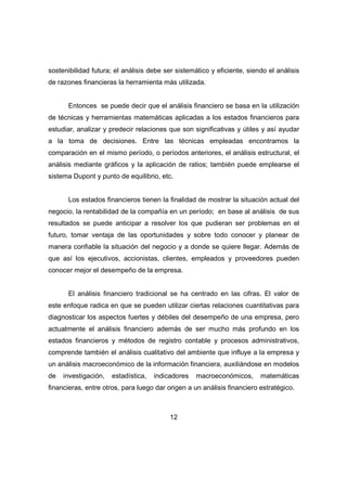 sostenibilidad futura; el análisis debe ser sistemático y eficiente, siendo el análisis 
de razones financieras la herramienta más utilizada. 
Entonces se puede decir que el análisis financiero se basa en la utilización 
de técnicas y herramientas matemáticas aplicadas a los estados financieros para 
estudiar, analizar y predecir relaciones que son significativas y útiles y así ayudar 
a la toma de decisiones. Entre las técnicas empleadas encontramos la 
comparación en el mismo período, o períodos anteriores, el análisis estructural, el 
análisis mediante gráficos y la aplicación de ratios; también puede emplearse el 
sistema Dupont y punto de equilibrio, etc. 
Los estados financieros tienen la finalidad de mostrar la situación actual del 
negocio, la rentabilidad de la compañía en un período; en base al análisis de sus 
resultados se puede anticipar a resolver los que pudieran ser problemas en el 
futuro, tomar ventaja de las oportunidades y sobre todo conocer y planear de 
manera confiable la situación del negocio y a donde se quiere llegar. Además de 
que así los ejecutivos, accionistas, clientes, empleados y proveedores pueden 
conocer mejor el desempeño de la empresa. 
El análisis financiero tradicional se ha centrado en las cifras. El valor de 
este enfoque radica en que se pueden utilizar ciertas relaciones cuantitativas para 
diagnosticar los aspectos fuertes y débiles del desempeño de una empresa, pero 
actualmente el análisis financiero además de ser mucho más profundo en los 
estados financieros y métodos de registro contable y procesos administrativos, 
comprende también el análisis cualitativo del ambiente que influye a la empresa y 
un análisis macroeconómico de la información financiera, auxiliándose en modelos 
de investigación, estadística, indicadores macroeconómicos, matemáticas 
financieras, entre otros, para luego dar origen a un análisis financiero estratégico. 
12 
 