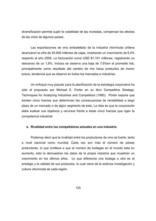 diversificación permite suplir la volatilidad de las monedas, compensar los efectos 
de las crisis de algunos países. 
Las exportaciones de vino embotellado de la industria vitivinícola chilena 
alcanzaron la cifra de 45.600 millones de cajas, mostrando un crecimiento de 6,4% 
respecto al año 2008. La facturación sumó USD $1.191 millones, registrando un 
descenso de un 1,8%. Incluso se observo una baja de 7,6%en el promedio fob, 
principalmente como resultado del cambio de mix hacia productos de menor 
precio, tendencia que se observo en todos los mercados e industrias. 
Un enfoque muy popular para la planificación de la estrategia corporativa ha 
sido el propuesto por Michael E. Porter en su libro Competitive Strategy: 
Techniques for Analyzing Industries and Competitors (1980). Porter expone que 
existen cinco fuerzas que determinan las consecuencias de rentabilidad a largo 
plazo de un mercado o de algún segmento de éste. La idea es que la corporación 
debe evaluar sus objetivos y recursos frente a éstas cinco fuerzas que rigen la 
competencia industrial: 
a. Rivalidad entre los competidores actuales en una industria 
Podemos decir que la rivalidad entre los productores de vino es fuerte, tanto 
a nivel nacional como mundial. Cada vez son más el número de países 
productores, lo que conlleva a que el número de bodegas en el mundo este en 
aumento, esto lo demuestran los datos de la propia industria que muestran un 
crecimiento en los últimos años. Lo que diferencia una bodega a otra es el 
prestigio y la calidad de sus productos, lo cual viene de la extensa investigación y 
cultura vitivinícola de cada región. 
125 
 
