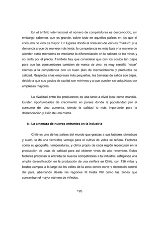 En el ámbito internacional el número de competidores es desconocido, sin 
embargo sabemos que es grande, sobre todo en aquellos países en los que el 
consumo de vino es mayor. En lugares donde el consumo de vino es “maduro” y la 
demanda crece de manera más lenta, la competencia es más baja y la manera de 
atender estos mercados es mediante la diferenciación en la calidad de los vinos y 
no tanto por el precio. También hay que considerar que con los costos tan bajos 
para que los consumidores cambien de marca de vino, es muy sencillo “robar” 
clientes a la competencia con un buen plan de mercadotecnia y productos de 
calidad. Respecto a las empresas más pequeñas, las barreras de salida son bajas, 
debido a que sus gastos de capital son mínimos y a que pueden ser adquiridos por 
empresas mayores. 
La rivalidad entre los productores es alta tanto a nivel local como mundial. 
Existen oportunidades de crecimiento en países donde la popularidad por el 
consumo del vino aumenta, siendo la calidad lo más importante para la 
diferenciación y éxito de una marca. 
b. La amenaza de nuevos entrantes en la industria 
Chile es uno de los países del mundo que gracias a sus factores climáticos 
y suelo, le da una favorable ventaja para el cultivo de vides se refiere. Factores 
como su geografía, temperaturas, y clima propio de cada región repercuten en la 
producción de uvas de calidad para así obtener vinos de alto renombre. Estos 
factores propician la entrada de nuevos competidores a la industria, reflejando una 
amplia diversificación en la producción de uva vinífera en Chile, con 136 viñas y 
bastos campos a lo largo de los valles de la zona centro norte y depresión central 
del país, abarcando desde las regiones III hasta VIII como las zonas que 
concentran el mayor número de viñedos. 
126 
 