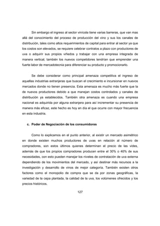 Sin embargo el ingreso al sector vinícola tiene varias barreras, que van mas 
allá del conocimiento del proceso de producción del vino y sus los canales de 
distribución, tales como altos requerimientos de capital para entrar al sector ya que 
los costos son elevados, se requiere celebrar contratos a plazo con productores de 
uva o adquirir sus propios viñedos y trabajar con una empresa integrada de 
manera vertical, también los nuevos competidores tendrían que emprender una 
fuerte labor de mercadotecnia para diferenciar su producto y promocionarlo. 
Se debe considerar como principal amenaza competitiva el ingreso de 
aquellas industrias extranjeras que buscan el crecimiento e incursionar en nuevos 
mercados donde no tienen presencia. Esta amenaza es mucho más fuerte que la 
de nuevos productores debido a que manejan costos controlados y canales de 
distribución ya establecidos. También otra amenaza es cuando una empresa 
nacional es adquirida por alguna extranjera para así incrementar su presencia de 
manera más eficaz, este hecho es hoy en día el que ocurre con mayor frecuencia 
en esta industria. 
c. Poder de Negociación de los consumidores 
Como lo explicamos en el punto anterior, al existir un mercado asimétrico 
en donde existen muchos productores de uvas en relación al número de 
compradores, son estos últimos quienes determinan el precio de las vides, 
además de que los propios compradores producen entre el 30% o 40% de sus 
necesidades, con esto pueden manejar los niveles de contratación de uva externa 
dependiendo de los movimientos del mercado, y así destinar más recursos a la 
investigación y desarrollo de vinos de mejor categoría. También existen otros 
factores como el monopolio de compra que se da por zonas geográficas, la 
variedad de la cepa plantada, la calidad de la uva, los volúmenes ofrecidos y los 
precios históricos. 
127 
 