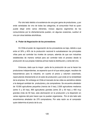 Por otro lado debido a la existencia de una gran gama de productores, y por 
ende variedades de vino de todas las categorías, el consumidor final es quien 
puede elegir entre varios oferentes, incluso algunos segmentos de los 
consumidores por la oferta/demanda pueden, en algunas ocasiones, sustituir el 
vino por otras bebidas alcohólicas. 
d. Poder de Negociación de los proveedores 
En Chile el poder de negociación de los proveedores es bajo, debido a que 
entre el 30% y 40% de la producción nacional lo autoabastecen las principales 
viñas para así controlar los niveles de compra, además de que son industrias 
establecidas de manera vertical para así controlar todo el proceso desde la 
producción de sus propias materias primas hasta la distribución y venta del vino. 
Entonces, dado que la mayor parte de la producción de uva la hacen los 
productores independientes, se esperaría que el rol que estos juegan, resultara de 
trascendencia para la industria, en cuanto al precio y volumen cosechado, 
repercutiendo directamente en el costo de producción y por ende en la rentabilidad 
de la empresa. Sin embargo en Chile el mercado de las vides es asimétrico debido 
a la desigual cantidad de productores y de compradores. Se encuentra alrededor 
de 10.000 agricultores pequeños (menos de 5 has), 2.500 agricultores medianos 
(entre 5 y 20 has), 800 agricultores grandes (entre 20 y 50 has) y 400 muy 
grandes (más de 50 has), esta atomización en la producción y la dispersión en 
varias regiones del país hacen que no puedan organizarse. Por el otro lado solo 
encontramos alrededor de 270 compradores. Por esta razón es el comprador 
quien determina el precio de la uva. 
128 
 