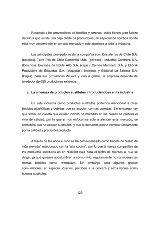 Respecto a los proveedores de botellas y corchos, estos tienen gran fuerza 
debido a que existe una baja oferta de productores, en especial de corchos donde 
está muy concentrado en un solo mercado y este abastece a toda la industria. 
Los principales proveedores de la compañía son: Cristalerías de Chile S.A. 
(botellas), Tetra Pak de Chile Comercial Ltda. (envases), Industria Corchera S.A. 
(Corchos), Envases de Roble Alto S.A. (cajas), Cameo Martinetti S.A. y Etiprak 
Productora de Etiquetas S.A. (etiquetas), Imprenta y Editorial La Selecta S.A. 
(Cajas), para sus provisiones de uva y vino a granel, la empresa depende de 
alrededor de 650 productores externos. 
e. La amenaza de productos sustitutos introduciéndose en la industria 
En esta industria como productos sustitutos podemos mencionar a otras 
bebidas alcohólicas y bebidas que se asocian con las comidas. Sin embargo hay 
que tomar en cuenta que existen nichos de mercado en los cuales se prefiere el 
vino de calidad, por lo que si nos enfocamos solo a atender este mercado, se 
considera que no existen sustitutos, y que la demanda podría cambiar únicamente 
por la calidad y precio del producto. 
A través de los años el vino se ha comercializado como bebida de “estilo de 
vida elevado” relacionado con la “alta cocina”, por lo que la fuerza competitiva de 
los productos sustitutos es en realidad baja para el nicho de clientes al que se 
dirige, ya que quienes acostumbran a consumirlo, regularmente no consideran las 
demás bebidas como reemplazo. Sin embargo para algunos grupos 
consumidores, en especial jóvenes, perciben a la cerveza y otros licores como 
buenos sustitutos. 
129 
 