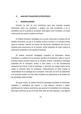 C. ANALISIS FINANCIERO ESTRATÉGICO 
1. GENERALIDADES 
Siempre ha sido de vital importancia para toda empresa recopilar 
información sobre sus resultados y analizar que está sucediendo a en la 
actualidad, que ha sucedido en el pasado, tanto lejano como inmediato, y en base 
a esto prever que podría suceder en el futuro. 
El análisis financiero estratégico es el punto inicial para el análisis de los 
estados financieros, ya que si el analista conoce el entorno y la industria donde 
opera la empresa, además de evaluar las decisiones estratégicas que toma la 
empresa para posicionarse en el mercado, podrá interpretar de mejor manera la 
información contenida en los reportes financieros. 
El análisis financiero estratégico considera la información interna 
cuantitativa y cualitativa de la empresa, identifica el fundamento sobre el cual la 
empresa intenta competir dentro de su industria, analiza e identifica la estrategia 
empleada por la compañía, evalúa si esta posee o no las competencias 
necesarias para llevar a cabo la estrategia, y reconocer los riesgos claves de los 
cuales la empresa debe de protegerse. Adicionalmente se debe evaluar la 
sostenibilidad de la estrategia de la compañía. Todo esto con el fin de determinar 
si la compañía puede o no crear valor al realizar sus operaciones en el contexto de 
las estrategias seleccionadas. 
De igual manera, el análisis financiero estratégico considera la información 
cualitativa y cuantitativa del entorno a nivel regional, nacional y global, 
identificando los factores económicos que generan la rentabilidad de la empresa, 
esto bajo la premisa de que el mundo está cada vez más integrado, y que alguna 
13 
 