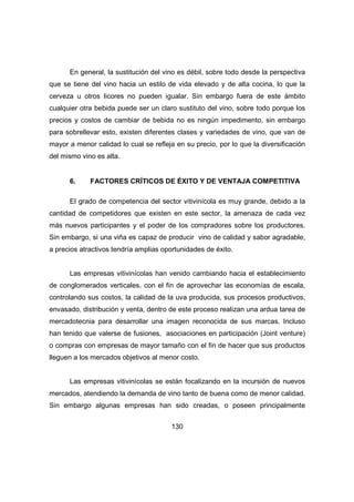 En general, la sustitución del vino es débil, sobre todo desde la perspectiva 
que se tiene del vino hacia un estilo de vida elevado y de alta cocina, lo que la 
cerveza u otros licores no pueden igualar. Sin embargo fuera de este ámbito 
cualquier otra bebida puede ser un claro sustituto del vino, sobre todo porque los 
precios y costos de cambiar de bebida no es ningún impedimento, sin embargo 
para sobrellevar esto, existen diferentes clases y variedades de vino, que van de 
mayor a menor calidad lo cual se refleja en su precio, por lo que la diversificación 
del mismo vino es alta. 
6. FACTORES CRÍTICOS DE ÉXITO Y DE VENTAJA COMPETITIVA 
El grado de competencia del sector vitivinícola es muy grande, debido a la 
cantidad de competidores que existen en este sector, la amenaza de cada vez 
más nuevos participantes y el poder de los compradores sobre los productores. 
Sin embargo, si una viña es capaz de producir vino de calidad y sabor agradable, 
a precios atractivos tendría amplias oportunidades de éxito. 
Las empresas vitivinícolas han venido cambiando hacia el establecimiento 
de conglomerados verticales, con el fin de aprovechar las economías de escala, 
controlando sus costos, la calidad de la uva producida, sus procesos productivos, 
envasado, distribución y venta, dentro de este proceso realizan una ardua tarea de 
mercadotecnia para desarrollar una imagen reconocida de sus marcas. Incluso 
han tenido que valerse de fusiones, asociaciones en participación (Joint venture) 
o compras con empresas de mayor tamaño con el fin de hacer que sus productos 
lleguen a los mercados objetivos al menor costo. 
Las empresas vitivinícolas se están focalizando en la incursión de nuevos 
mercados, atendiendo la demanda de vino tanto de buena como de menor calidad. 
Sin embargo algunas empresas han sido creadas, o poseen principalmente 
130 
 