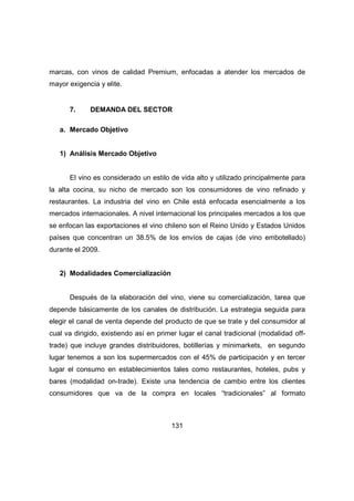 marcas, con vinos de calidad Premium, enfocadas a atender los mercados de 
mayor exigencia y elite. 
7. DEMANDA DEL SECTOR 
131 
a. Mercado Objetivo 
1) Análisis Mercado Objetivo 
El vino es considerado un estilo de vida alto y utilizado principalmente para 
la alta cocina, su nicho de mercado son los consumidores de vino refinado y 
restaurantes. La industria del vino en Chile está enfocada esencialmente a los 
mercados internacionales. A nivel internacional los principales mercados a los que 
se enfocan las exportaciones el vino chileno son el Reino Unido y Estados Unidos 
países que concentran un 38.5% de los envíos de cajas (de vino embotellado) 
durante el 2009. 
2) Modalidades Comercialización 
Después de la elaboración del vino, viene su comercialización, tarea que 
depende básicamente de los canales de distribución. La estrategia seguida para 
elegir el canal de venta depende del producto de que se trate y del consumidor al 
cual va dirigido, existiendo así en primer lugar el canal tradicional (modalidad off-trade) 
que incluye grandes distribuidores, botillerías y minimarkets, en segundo 
lugar tenemos a son los supermercados con el 45% de participación y en tercer 
lugar el consumo en establecimientos tales como restaurantes, hoteles, pubs y 
bares (modalidad on-trade). Existe una tendencia de cambio entre los clientes 
consumidores que va de la compra en locales “tradicionales” al formato 
 