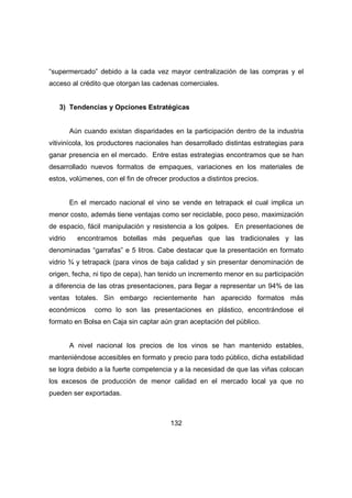 “supermercado” debido a la cada vez mayor centralización de las compras y el 
acceso al crédito que otorgan las cadenas comerciales. 
3) Tendencias y Opciones Estratégicas 
Aún cuando existan disparidades en la participación dentro de la industria 
vitivinícola, los productores nacionales han desarrollado distintas estrategias para 
ganar presencia en el mercado. Entre estas estrategias encontramos que se han 
desarrollado nuevos formatos de empaques, variaciones en los materiales de 
estos, volúmenes, con el fin de ofrecer productos a distintos precios. 
En el mercado nacional el vino se vende en tetrapack el cual implica un 
menor costo, además tiene ventajas como ser reciclable, poco peso, maximización 
de espacio, fácil manipulación y resistencia a los golpes. En presentaciones de 
vidrio encontramos botellas más pequeñas que las tradicionales y las 
denominadas “garrafas” e 5 litros. Cabe destacar que la presentación en formato 
vidrio ¾ y tetrapack (para vinos de baja calidad y sin presentar denominación de 
origen, fecha, ni tipo de cepa), han tenido un incremento menor en su participación 
a diferencia de las otras presentaciones, para llegar a representar un 94% de las 
ventas totales. Sin embargo recientemente han aparecido formatos más 
económicos como lo son las presentaciones en plástico, encontrándose el 
formato en Bolsa en Caja sin captar aún gran aceptación del público. 
A nivel nacional los precios de los vinos se han mantenido estables, 
manteniéndose accesibles en formato y precio para todo público, dicha estabilidad 
se logra debido a la fuerte competencia y a la necesidad de que las viñas colocan 
los excesos de producción de menor calidad en el mercado local ya que no 
pueden ser exportadas. 
132 
 
