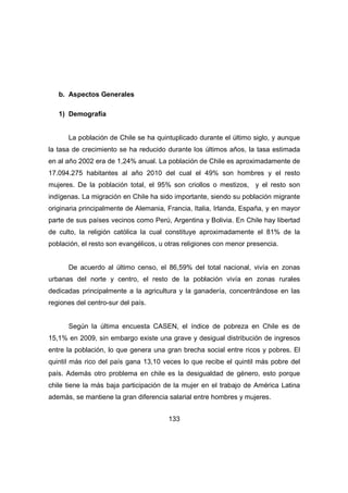 133 
b. Aspectos Generales 
1) Demografía 
La población de Chile se ha quintuplicado durante el último siglo, y aunque 
la tasa de crecimiento se ha reducido durante los últimos años, la tasa estimada 
en al año 2002 era de 1,24% anual. La población de Chile es aproximadamente de 
17.094.275 habitantes al año 2010 del cual el 49% son hombres y el resto 
mujeres. De la población total, el 95% son criollos o mestizos, y el resto son 
indígenas. La migración en Chile ha sido importante, siendo su población migrante 
originaria principalmente de Alemania, Francia, Italia, Irlanda, España, y en mayor 
parte de sus países vecinos como Perú, Argentina y Bolivia. En Chile hay libertad 
de culto, la religión católica la cual constituye aproximadamente el 81% de la 
población, el resto son evangélicos, u otras religiones con menor presencia. 
De acuerdo al último censo, el 86,59% del total nacional, vivía en zonas 
urbanas del norte y centro, el resto de la población vivía en zonas rurales 
dedicadas principalmente a la agricultura y la ganadería, concentrándose en las 
regiones del centro-sur del país. 
Según la última encuesta CASEN, el índice de pobreza en Chile es de 
15,1% en 2009, sin embargo existe una grave y desigual distribución de ingresos 
entre la población, lo que genera una gran brecha social entre ricos y pobres. El 
quintil más rico del país gana 13,10 veces lo que recibe el quintil más pobre del 
país. Además otro problema en chile es la desigualdad de género, esto porque 
chile tiene la más baja participación de la mujer en el trabajo de América Latina 
además, se mantiene la gran diferencia salarial entre hombres y mujeres. 
 