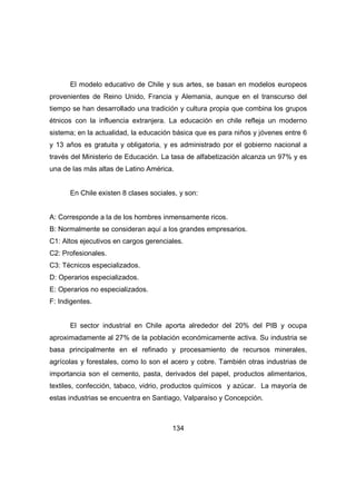 El modelo educativo de Chile y sus artes, se basan en modelos europeos 
provenientes de Reino Unido, Francia y Alemania, aunque en el transcurso del 
tiempo se han desarrollado una tradición y cultura propia que combina los grupos 
étnicos con la influencia extranjera. La educación en chile refleja un moderno 
sistema; en la actualidad, la educación básica que es para niños y jóvenes entre 6 
y 13 años es gratuita y obligatoria, y es administrado por el gobierno nacional a 
través del Ministerio de Educación. La tasa de alfabetización alcanza un 97% y es 
una de las más altas de Latino América. 
En Chile existen 8 clases sociales, y son: 
A: Corresponde a la de los hombres inmensamente ricos. 
B: Normalmente se consideran aquí a los grandes empresarios. 
C1: Altos ejecutivos en cargos gerenciales. 
C2: Profesionales. 
C3: Técnicos especializados. 
D: Operarios especializados. 
E: Operarios no especializados. 
F: Indigentes. 
El sector industrial en Chile aporta alrededor del 20% del PIB y ocupa 
aproximadamente al 27% de la población económicamente activa. Su industria se 
basa principalmente en el refinado y procesamiento de recursos minerales, 
agrícolas y forestales, como lo son el acero y cobre. También otras industrias de 
importancia son el cemento, pasta, derivados del papel, productos alimentarios, 
textiles, confección, tabaco, vidrio, productos químicos y azúcar. La mayoría de 
estas industrias se encuentra en Santiago, Valparaíso y Concepción. 
134 
 