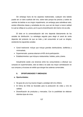Sin embargo fuera de los aspectos tradicionales, cualquier otra bebida 
puede ser un claro sustituto del vino, sobre todo porque los precios y costos de 
cambiar de bebida no es ningún impedimento, sin embargo para sobrellevar esto, 
existen diferentes clases y variedades de vino, que van de mayor a menor calidad 
lo cual se refleja en su precio, por lo que la diversificación del mismo vino es alta. 
El éxito en la comercialización del vino depende básicamente de los 
canales de distribución. La estrategia seguida para elegir el canal de venta 
depende del producto de que se trate y del consumidor al cual va dirigido, 
existiendo los siguientes canales: 
· Canal tradicional: incluye que incluye grandes distribuidores, botillerías y 
137 
minimarkets. 
· Supermercado, quienes abarcan el 45% de la participación. 
· Establecimientos: que incluye a restaurantes, hoteles, pubs y bares. 
Actualmente existe una tenencia entre los consumidores a efectuar sus 
compras en supermercados, esto se debe a la cada vez mayor centralización en 
sus compras y el acceso al crédito que otorgan las cadenas comerciales. 
8. OPORTUNIDADES Y AMENAZAS 
a. Oportunidades: 
· Se goza de una muy buena imagen y prestigio del vino chileno. 
· El Clima de Chile es favorable para la producción de vides y vino de 
calidad. 
· Diversificación de productos y mercados. Con la posibilidad de elaborar 
distintos tipos de vinos. 
 
