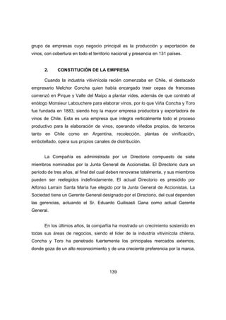 grupo de empresas cuyo negocio principal es la producción y exportación de 
vinos, con cobertura en todo el territorio nacional y presencia en 131 países. 
2. CONSTITUCIÓN DE LA EMPRESA 
Cuando la industria vitivinícola recién comenzaba en Chile, el destacado 
empresario Melchor Concha quien había encargado traer cepas de francesas 
comenzó en Pirque y Valle del Maipo a plantar vides, además de que contrató al 
enólogo Monsieur Labouchere para elaborar vinos, por lo que Viña Concha y Toro 
fue fundada en 1883, siendo hoy la mayor empresa productora y exportadora de 
vinos de Chile. Esta es una empresa que integra verticalmente todo el proceso 
productivo para la elaboración de vinos, operando viñedos propios, de terceros 
tanto en Chile como en Argentina, recolección, plantas de vinificación, 
embotellado, opera sus propios canales de distribución. 
La Compañía es administrada por un Directorio compuesto de siete 
miembros nominados por la Junta General de Accionistas. El Directorio dura un 
período de tres años, al final del cual deben renovarse totalmente, y sus miembros 
pueden ser reelegidos indefinidamente. El actual Directorio es presidido por 
Alfonso Larraín Santa María fue elegido por la Junta General de Accionistas. La 
Sociedad tiene un Gerente General designado por el Directorio, del cual dependen 
las gerencias, actuando el Sr. Eduardo Guilisasti Gana como actual Gerente 
General. 
En los últimos años, la compañía ha mostrado un crecimiento sostenido en 
todas sus áreas de negocios, siendo el líder de la industria vitivinícola chilena. 
Concha y Toro ha penetrado fuertemente los principales mercados externos, 
donde goza de un alto reconocimiento y de una creciente preferencia por la marca. 
139 
 