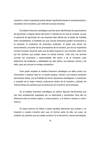 variación o hecho importante puede afectar significativamente el comportamiento y 
resultados de la industria y por ende de la propia empresa. 
El análisis financiero estratégico permite tener identificados los generadores 
de ganancias y riesgos claves del sector o industria en el cual se compite, ya que 
el potencial de ganancias de una empresa está influido por el grado de rivalidad 
entre competidores, la facilidad con que nuevas empresas pueden incorporarse a 
la industria, la existencia de productos sustitutos, el poder que tienen los 
consumidores y el poder de los proveedores de la industria, por eso es importante 
conocer el poder actual de cada una de estas fuerzas en una industria, sobre todo 
por los cambios que puedan darse en dichas fuerzas. Todo esto nos permite 
conocer las amenazas y oportunidades del sector y de la empresa, para 
determinar las fortalezas y debilidades de esta última, sus factores críticos y de 
éxito, para así conocer la ventaja competitiva. 
Para poder emplear el análisis financiero estratégico se debe contar con 
información y analizar esta en un amplio espacio, tiempo y de manera constante 
permanecer alerta, con la finalidad de tomar decisiones estratégicas o inversiones 
y competir de la mejor manera, evolucionar dentro de la industria y afrontar de 
manera eficaz los cambios que se produzcan en el entorno de la empresa. 
En el análisis financiero estratégico se utilizan algunas herramientas que 
han sido ampliamente aceptadas por su efectividad y practicidad. Para ello se 
diferencia entre el entorno lejano o macro-entorno, y el entorno cercano o micro-entorno. 
El macro entorno se refiere a todos aquellos elementos que pueden o no 
impactar a nuestra industria pero que no forman parte de ella, así pues, se 
analizan los cambios que se pueden producir en la economía, nuevas tecnologías, 
14 
 