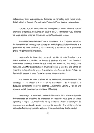 Actualmente, tiene una posición de liderazgo en mercados como Reino Unido, 
Estados Unidos, Canadá, Escandinavia, Europa del Este, Japón y Latinoamérica. 
Concha y Toro ha alcanzando una sólida posición en una industria mundial 
altamente competitiva. Con ventas en 2009 de USD $643 millones y 28,1 millones 
de cajas, se sitúa entre las 10 mayores compañías globales de vino. 
Distintos factores han contribuido a la fortaleza de la compañía. Destacan 
las inversiones en tecnología de punta y en técnicas productivas orientadas a la 
producción de vinos Premium y súper Premium; el crecimiento de la producción 
propia y la permanente innovación. 
La compañía ha desarrollado un amplio portfolio de vinos Premium con la 
marca Concha y Toro (sello de calidad y prestigio mundial) y ha impulsado 
innovadores proyectos a través de sus filiales Viña Cono Sur, Viña Maipo, Viña 
Palo Alto, Viña Maycas del Limarí y Trivento Bodegas y Viñedos, esta última, en 
Argentina. Adicionalmente junto a la prestigiosa viña francesa Baron Philippe de 
Rothschild, produce el ícono Almaviva, un vino de primer orden. 
A lo anterior, se suma la sólida red de distribución, que complementa una 
estrategia de exportaciones basada en la diversificación de mercados y la 
búsqueda permanente de nuevos destinos. Actualmente, Concha y Toro es una 
empresa global, con presencia en más de 131 países. 
La estrategia de crecimiento de la compañía tiene como uno de sus pilares 
fundamentales el programa de inversiones de mediano plazo para las áreas 
agrícola y enológica. Así, la compañía ha expandido sus viñedos con el objetivo de 
mantener una producción propia que permita sustentar el crecimiento de las 
categorías Premium y varietales y ofrecer vinos consistentes y de alta calidad. 
140 
 