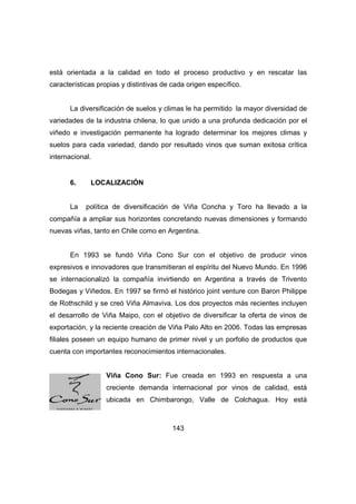 está orientada a la calidad en todo el proceso productivo y en rescatar las 
características propias y distintivas de cada origen específico. 
La diversificación de suelos y climas le ha permitido la mayor diversidad de 
variedades de la industria chilena, lo que unido a una profunda dedicación por el 
viñedo e investigación permanente ha logrado determinar los mejores climas y 
suelos para cada variedad, dando por resultado vinos que suman exitosa crítica 
internacional. 
143 
6. LOCALIZACIÓN 
La política de diversificación de Viña Concha y Toro ha llevado a la 
compañía a ampliar sus horizontes concretando nuevas dimensiones y formando 
nuevas viñas, tanto en Chile como en Argentina. 
En 1993 se fundó Viña Cono Sur con el objetivo de producir vinos 
expresivos e innovadores que transmitieran el espíritu del Nuevo Mundo. En 1996 
se internacionalizó la compañía invirtiendo en Argentina a través de Trivento 
Bodegas y Viñedos. En 1997 se firmó el histórico joint venture con Baron Philippe 
de Rothschild y se creó Viña Almaviva. Los dos proyectos más recientes incluyen 
el desarrollo de Viña Maipo, con el objetivo de diversificar la oferta de vinos de 
exportación, y la reciente creación de Viña Palo Alto en 2006. Todas las empresas 
filiales poseen un equipo humano de primer nivel y un porfolio de productos que 
cuenta con importantes reconocimientos internacionales. 
Viña Cono Sur: Fue creada en 1993 en respuesta a una 
creciente demanda internacional por vinos de calidad, está 
ubicada en Chimbarongo, Valle de Colchagua. Hoy está 
 