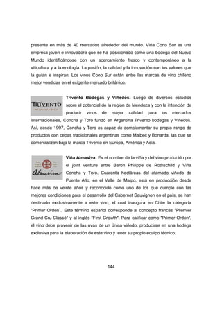 presente en más de 40 mercados alrededor del mundo. Viña Cono Sur es una 
empresa joven e innovadora que se ha posicionado como una bodega del Nuevo 
Mundo identificándose con un acercamiento fresco y contemporáneo a la 
viticultura y a la enología. La pasión, la calidad y la innovación son los valores que 
la guían e inspiran. Los vinos Cono Sur están entre las marcas de vino chileno 
mejor vendidas en el exigente mercado británico. 
Trivento Bodegas y Viñedos: Luego de diversos estudios 
sobre el potencial de la región de Mendoza y con la intención de 
producir vinos de mayor calidad para los mercados 
internacionales, Concha y Toro fundó en Argentina Trivento bodegas y Viñedos. 
Así, desde 1997, Concha y Toro es capaz de complementar su propio rango de 
productos con cepas tradicionales argentinas como Malbec y Bonarda, las que se 
comercializan bajo la marca Trivento en Europa, América y Asia. 
Viña Almaviva: Es el nombre de la viña y del vino producido por 
el joint venture entre Baron Philippe de Rothschild y Viña 
Concha y Toro. Cuarenta hectáreas del afamado viñedo de 
Puente Alto, en el Valle de Maipo, está en producción desde 
hace más de veinte años y reconocido como uno de los que cumple con las 
mejores condiciones para el desarrollo del Cabernet Sauvignon en el país, se han 
destinado exclusivamente a este vino, el cual inaugura en Chile la categoría 
“Primer Orden”. Este término español corresponde al concepto francés "Premier 
Grand Cru Classé" y al inglés "First Growth". Para calificar como "Primer Orden", 
el vino debe provenir de las uvas de un único viñedo, producirse en una bodega 
exclusiva para la elaboración de este vino y tener su propio equipo técnico. 
144 
 