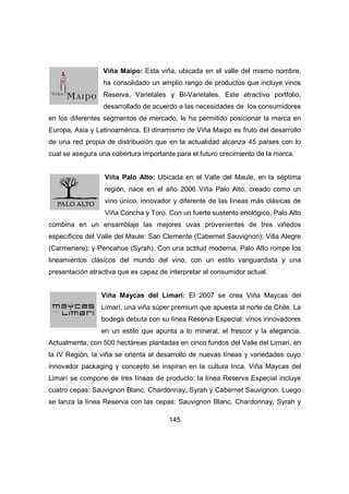 Viña Maipo: Esta viña, ubicada en el valle del mismo nombre, 
ha consolidado un amplio rango de productos que incluye vinos 
Reserva, Varietales y Bi-Varietales. Este atractivo portfolio, 
desarrollado de acuerdo a las necesidades de los consumidores 
en los diferentes segmentos de mercado, le ha permitido posicionar la marca en 
Europa, Asia y Latinoamérica. El dinamismo de Viña Maipo es fruto del desarrollo 
de una red propia de distribución que en la actualidad alcanza 45 países con lo 
cual se asegura una cobertura importante para el futuro crecimiento de la marca. 
Viña Palo Alto: Ubicada en el Valle del Maule, en la séptima 
región, nace en el año 2006 Viña Palo Alto, creado como un 
vino único, innovador y diferente de las líneas más clásicas de 
Viña Concha y Toro. Con un fuerte sustento enológico, Palo Alto 
combina en un ensamblaje las mejores uvas provenientes de tres viñedos 
específicos del Valle del Maule: San Clemente (Cabernet Sauvignon); Villa Alegre 
(Carmenere); y Pencahue (Syrah). Con una actitud moderna, Palo Alto rompe los 
lineamientos clásicos del mundo del vino, con un estilo vanguardista y una 
presentación atractiva que es capaz de interpretar al consumidor actual. 
Viña Maycas del Limarí: El 2007 se crea Viña Maycas del 
Limarí, una viña súper premium que apuesta al norte de Chile. La 
bodega debuta con su línea Reserva Especial: vinos innovadores 
en un estilo que apunta a lo mineral, el frescor y la elegancia. 
Actualmente, con 500 hectáreas plantadas en cinco fundos del Valle del Limarí, en 
la IV Región, la viña se orienta al desarrollo de nuevas líneas y variedades cuyo 
innovador packaging y concepto se inspiran en la cultura Inca. Viña Maycas del 
Limarí se compone de tres líneas de producto: la línea Reserva Especial incluye 
cuatro cepas: Sauvignon Blanc, Chardonnay, Syrah y Cabernet Sauvignon. Luego 
se lanza la línea Reserva con las cepas: Sauvignon Blanc, Chardonnay, Syrah y 
145 
 