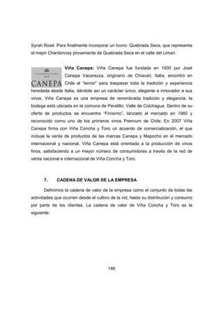 Syrah Rosé. Para finalmente incorporar un Icono: Quebrada Seca, que representa 
el mejor Chardonnay proveniente de Quebrada Seca en el valle del Limarí. 
Viña Canepa: Viña Canepa fue fundada en 1930 por José 
Canepa Vacarezza, originario de Chiavari, Italia, encontró en 
Chile el “terroir” para traspasar toda la tradición y experiencia 
heredada desde Italia, dándole así un carácter único, elegante e innovador a sus 
vinos. Viña Canepa es una empresa de renombrada tradición y elegancia, la 
bodega está ubicada en la comuna de Peralillo, Valle de Colchagua. Dentro de su 
oferta de productos se encuentra “Finísimo”, lanzado al mercado en 1960 y 
reconocido como uno de los primeros vinos Premium de Chile. En 2007 Viña 
Canepa firma con Viña Concha y Toro un acuerdo de comercialización, el que 
incluye la venta de productos de las marcas Canepa y Mapocho en el mercado 
internacional y nacional. Viña Canepa está orientada a la producción de vinos 
finos, satisfaciendo a un mayor número de consumidores a través de la red de 
venta nacional e internacional de Viña Concha y Toro. 
7. CADENA DE VALOR DE LA EMPRESA 
Definimos la cadena de valor de la empresa como el conjunto de todas las 
actividades que ocurren desde el cultivo de la vid, hasta su distribución y consumo 
por parte de los clientes. La cadena de valor de Viña Concha y Toro es la 
siguiente: 
146 
 