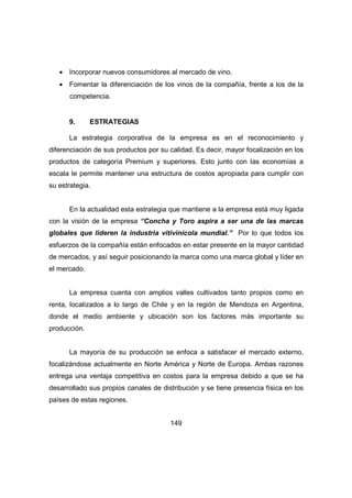 · Incorporar nuevos consumidores al mercado de vino. 
· Fomentar la diferenciación de los vinos de la compañía, frente a los de la 
149 
competencia. 
9. ESTRATEGIAS 
La estrategia corporativa de la empresa es en el reconocimiento y 
diferenciación de sus productos por su calidad. Es decir, mayor focalización en los 
productos de categoría Premium y superiores. Esto junto con las economías a 
escala le permite mantener una estructura de costos apropiada para cumplir con 
su estrategia. 
En la actualidad esta estrategia que mantiene a la empresa está muy ligada 
con la visión de la empresa “Concha y Toro aspira a ser una de las marcas 
globales que lideren la industria vitivinícola mundial.” Por lo que todos los 
esfuerzos de la compañía están enfocados en estar presente en la mayor cantidad 
de mercados, y así seguir posicionando la marca como una marca global y líder en 
el mercado. 
La empresa cuenta con amplios valles cultivados tanto propios como en 
renta, localizados a lo largo de Chile y en la región de Mendoza en Argentina, 
donde el medio ambiente y ubicación son los factores más importante su 
producción. 
La mayoría de su producción se enfoca a satisfacer el mercado externo, 
focalizándose actualmente en Norte América y Norte de Europa. Ambas razones 
entrega una ventaja competitiva en costos para la empresa debido a que se ha 
desarrollado sus propios canales de distribución y se tiene presencia física en los 
países de estas regiones. 
 