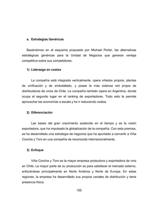 150 
a. Estrategias Genéricas 
Basándonos en el esquema propuesto por Michael Porter, las alternativas 
estratégicas genéricas para la Unidad de Negocios que generan ventaja 
competitiva sobre sus competidores: 
1) Liderazgo en costos 
La compañía está integrada verticalmente, opera viñedos propios, plantas 
de vinificación y de embotellado, y posee la más extensa red propia de 
distribuidores de vinos de Chile. La compañía también opera en Argentina, donde 
ocupa el segundo lugar en el ranking de exportadores. Todo esto le permite 
aprovechar las economías a escala y he ir reduciendo costos. 
2) Diferenciación 
Las bases del gran crecimiento sostenido en el tiempo y es la visión 
exportadora, que ha impulsado la globalización de la compañía. Con esta premisa, 
se ha desarrollado una estrategia de negocios que ha apuntado a convertir a Viña 
Concha y Toro en una compañía de reconocida internacionalmente. 
3) Enfoque 
Viña Concha y Toro es la mayor empresa productora y exportadora de vino 
en Chile. La mayor parte de su producción es para satisfacer el mercado externo, 
enfocándose principalmente en Norte América y Norte de Europa. En estas 
regiones, la empresa ha desarrollado sus propios canales de distribución y tiene 
presencia física. 
 