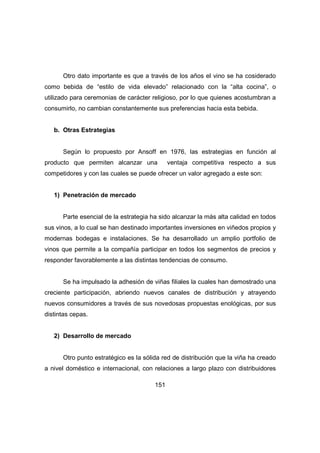 Otro dato importante es que a través de los años el vino se ha cosiderado 
como bebida de “estilo de vida elevado” relacionado con la “alta cocina”, o 
utilizado para ceremonias de carácter religioso, por lo que quienes acostumbran a 
consumirlo, no cambian constantemente sus preferencias hacia esta bebida. 
151 
b. Otras Estrategias 
Según lo propuesto por Ansoff en 1976, las estrategias en función al 
producto que permiten alcanzar una ventaja competitiva respecto a sus 
competidores y con las cuales se puede ofrecer un valor agregado a este son: 
1) Penetración de mercado 
Parte esencial de la estrategia ha sido alcanzar la más alta calidad en todos 
sus vinos, a lo cual se han destinado importantes inversiones en viñedos propios y 
modernas bodegas e instalaciones. Se ha desarrollado un amplio portfolio de 
vinos que permite a la compañía participar en todos los segmentos de precios y 
responder favorablemente a las distintas tendencias de consumo. 
Se ha impulsado la adhesión de viñas filiales la cuales han demostrado una 
creciente participación, abriendo nuevos canales de distribución y atrayendo 
nuevos consumidores a través de sus novedosas propuestas enológicas, por sus 
distintas cepas. 
2) Desarrollo de mercado 
Otro punto estratégico es la sólida red de distribución que la viña ha creado 
a nivel doméstico e internacional, con relaciones a largo plazo con distribuidores 
 