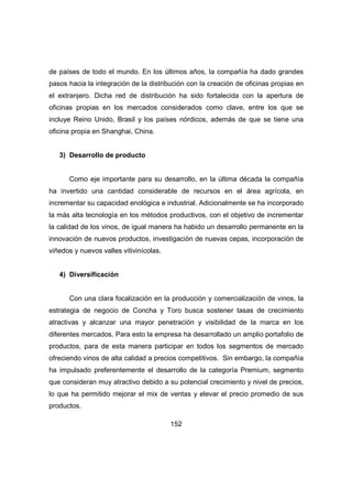 de países de todo el mundo. En los últimos años, la compañía ha dado grandes 
pasos hacia la integración de la distribución con la creación de oficinas propias en 
el extranjero. Dicha red de distribución ha sido fortalecida con la apertura de 
oficinas propias en los mercados considerados como clave, entre los que se 
incluye Reino Unido, Brasil y los países nórdicos, además de que se tiene una 
oficina propia en Shanghai, China. 
152 
3) Desarrollo de producto 
Como eje importante para su desarrollo, en la última década la compañía 
ha invertido una cantidad considerable de recursos en el área agrícola, en 
incrementar su capacidad enológica e industrial. Adicionalmente se ha incorporado 
la más alta tecnología en los métodos productivos, con el objetivo de incrementar 
la calidad de los vinos, de igual manera ha habido un desarrollo permanente en la 
innovación de nuevos productos, investigación de nuevas cepas, incorporación de 
viñedos y nuevos valles vitivinícolas. 
4) Diversificación 
Con una clara focalización en la producción y comercialización de vinos, la 
estrategia de negocio de Concha y Toro busca sostener tasas de crecimiento 
atractivas y alcanzar una mayor penetración y visibilidad de la marca en los 
diferentes mercados. Para esto la empresa ha desarrollado un amplio portafolio de 
productos, para de esta manera participar en todos los segmentos de mercado 
ofreciendo vinos de alta calidad a precios competitivos. Sin embargo, la compañía 
ha impulsado preferentemente el desarrollo de la categoría Premium, segmento 
que consideran muy atractivo debido a su potencial crecimiento y nivel de precios, 
lo que ha permitido mejorar el mix de ventas y elevar el precio promedio de sus 
productos. 
 